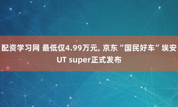 配资学习网 最低仅4.99万元, 京东“国民好车”埃安UT super正式发布