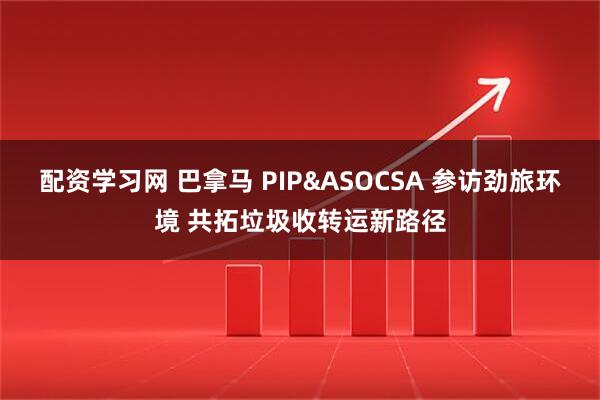 配资学习网 巴拿马 PIP&ASOCSA 参访劲旅环境 共拓垃圾收转运新路径