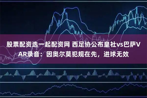 股票配资选一起配资网 西足协公布皇社vs巴萨VAR录音：因奥尔莫犯规在先，进球无效