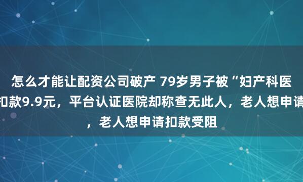 怎么才能让配资公司破产 79岁男子被“妇产科医生”每月扣款9.9元，平台认证医院却称查无此人，老人想申请扣款受阻