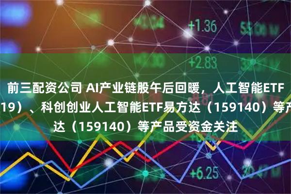 前三配资公司 AI产业链股午后回暖，人工智能ETF易方达（159819）、科创创业人工智能ETF易方达（159140）等产品受资金关注
