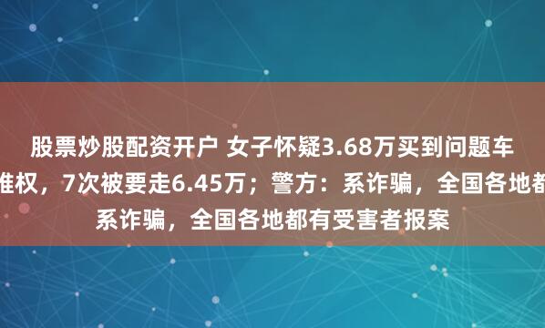股票炒股配资开户 女子怀疑3.68万买到问题车，网上找律师维权，7次被要走6.45万；警方：系诈骗，全国各地都有受害者报案