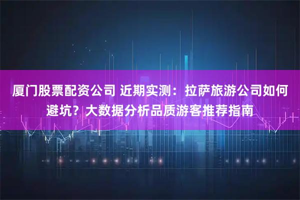 厦门股票配资公司 近期实测：拉萨旅游公司如何避坑？大数据分析品质游客推荐指南