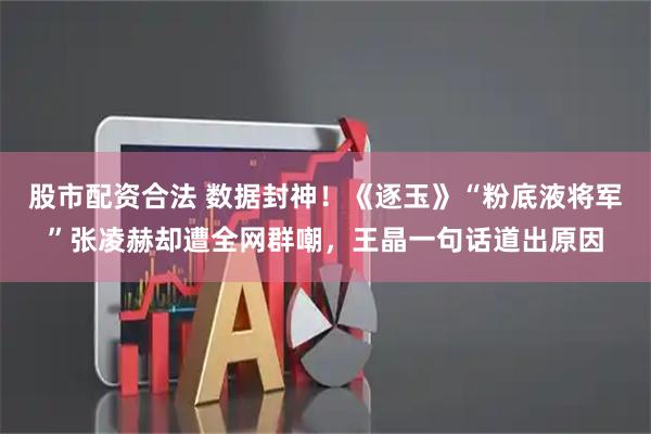 股市配资合法 数据封神！《逐玉》“粉底液将军”张凌赫却遭全网群嘲，王晶一句话道出原因